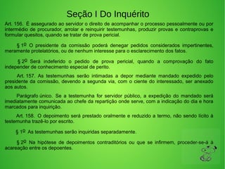 Seção I Do Inquérito
Art. 156.  É assegurado ao servidor o direito de acompanhar o processo pessoalmente ou por 
intermédio de procurador, arrolar e reinquirir testemunhas, produzir provas e contraprovas e 
formular quesitos, quando se tratar de prova pericial. 
         § 1o  O  presidente  da  comissão  poderá  denegar  pedidos  considerados  impertinentes, 
meramente protelatórios, ou de nenhum interesse para o esclarecimento dos fatos. 
         § 2o  Será  indeferido  o  pedido  de  prova  pericial,  quando  a  comprovação  do  fato 
independer de conhecimento especial de perito. 
         Art. 157.  As  testemunhas  serão  intimadas  a  depor  mediante  mandado  expedido  pelo 
presidente da comissão, devendo a segunda via, com o ciente do interessado, ser anexado 
aos autos. 
         Parágrafo único.  Se  a  testemunha  for  servidor  público,  a  expedição  do  mandado  será 
imediatamente comunicada ao chefe da repartição onde serve, com a indicação do dia e hora 
marcados para inquirição. 
        Art. 158.  O depoimento será prestado oralmente e reduzido a termo, não sendo lícito à 
testemunha trazê-lo por escrito. 
        § 1o  As testemunhas serão inquiridas separadamente. 
         § 2o  Na  hipótese  de  depoimentos  contraditórios  ou  que  se  infirmem,  proceder-se-á  à 
acareação entre os depoentes. 
 