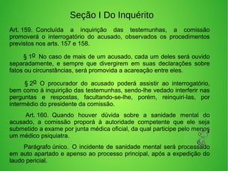 Seção I Do Inquérito
Art. 159.  Concluída  a  inquirição  das  testemunhas,  a  comissão 
promoverá  o  interrogatório  do  acusado,  observados  os  procedimentos 
previstos nos arts. 157 e 158. 
        § 1o  No caso de mais de um acusado, cada um deles será ouvido 
separadamente,  e  sempre  que  divergirem  em  suas  declarações  sobre 
fatos ou circunstâncias, será promovida a acareação entre eles. 
         § 2o  O  procurador  do  acusado  poderá  assistir  ao  interrogatório, 
bem como à inquirição das testemunhas, sendo-lhe vedado interferir nas 
perguntas  e  respostas,  facultando-se-lhe,  porém,  reinquiri-las,  por 
intermédio do presidente da comissão. 
         Art. 160.  Quando  houver  dúvida  sobre  a  sanidade  mental  do 
acusado,  a  comissão  proporá  à  autoridade  competente  que  ele  seja 
submetido a exame por junta médica oficial, da qual participe pelo menos 
um médico psiquiatra. 
        Parágrafo único.  O incidente de sanidade mental será processado 
em auto apartado e apenso ao processo principal, após a expedição do 
laudo pericial. 
 