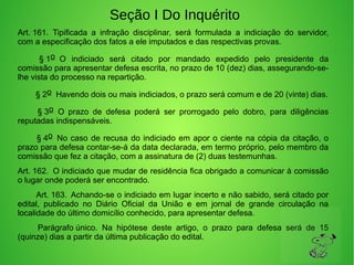 Seção I Do Inquérito
Art. 161.  Tipificada  a  infração  disciplinar,  será  formulada  a  indiciação  do  servidor, 
com a especificação dos fatos a ele imputados e das respectivas provas. 
         § 1o  O  indiciado  será  citado  por  mandado  expedido  pelo  presidente  da 
comissão para apresentar defesa escrita, no prazo de 10 (dez) dias, assegurando-se-
lhe vista do processo na repartição.
        § 2o  Havendo dois ou mais indiciados, o prazo será comum e de 20 (vinte) dias.
         § 3o  O  prazo  de  defesa  poderá  ser  prorrogado  pelo  dobro,  para  diligências 
reputadas indispensáveis. 
        § 4o  No caso de recusa do indiciado em apor o ciente na cópia da citação, o 
prazo para defesa contar-se-á da data declarada, em termo próprio, pelo membro da 
comissão que fez a citação, com a assinatura de (2) duas testemunhas. 
Art. 162.  O indiciado que mudar de residência fica obrigado a comunicar à comissão 
o lugar onde poderá ser encontrado. 
        Art. 163.  Achando-se o indiciado em lugar incerto e não sabido, será citado por 
edital,  publicado  no  Diário  Oficial  da  União  e  em  jornal  de  grande  circulação  na 
localidade do último domicílio conhecido, para apresentar defesa. 
         Parágrafo único.  Na  hipótese  deste  artigo,  o  prazo  para  defesa  será  de  15 
(quinze) dias a partir da última publicação do edital. 
 