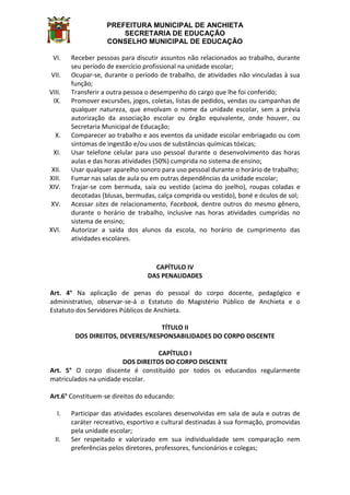 PREFEITURA MUNICIPAL DE ANCHIETA
SECRETARIA DE EDUCAÇÃO
CONSELHO MUNICIPAL DE EDUCAÇÃO
VI. Receber pessoas para discutir assuntos não relacionados ao trabalho, durante
seu período de exercício profissional na unidade escolar;
VII. Ocupar-se, durante o período de trabalho, de atividades não vinculadas à sua
função;
VIII. Transferir a outra pessoa o desempenho do cargo que lhe foi conferido;
IX. Promover excursões, jogos, coletas, listas de pedidos, vendas ou campanhas de
qualquer natureza, que envolvam o nome da unidade escolar, sem a prévia
autorização da associação escolar ou órgão equivalente, onde houver, ou
Secretaria Municipal de Educação;
X. Comparecer ao trabalho e aos eventos da unidade escolar embriagado ou com
sintomas de ingestão e/ou usos de substâncias químicas tóxicas;
XI. Usar telefone celular para uso pessoal durante o desenvolvimento das horas
aulas e das horas atividades (50%) cumprida no sistema de ensino;
XII. Usar qualquer aparelho sonoro para uso pessoal durante o horário de trabalho;
XIII. Fumar nas salas de aula ou em outras dependências da unidade escolar;
XIV. Trajar-se com bermuda, saia ou vestido (acima do joelho), roupas coladas e
decotadas (blusas, bermudas, calça comprida ou vestido), boné e óculos de sol;
XV. Acessar sites de relacionamento, Facebook, dentre outros do mesmo gênero,
durante o horário de trabalho, inclusive nas horas atividades cumpridas no
sistema de ensino;
XVI. Autorizar a saída dos alunos da escola, no horário de cumprimento das
atividades escolares.
CAPÍTULO IV
DAS PENALIDADES
Art. 4° Na aplicação de penas do pessoal do corpo docente, pedagógico e
administrativo, observar-se-á o Estatuto do Magistério Público de Anchieta e o
Estatuto dos Servidores Públicos de Anchieta.
TÍTULO II
DOS DIREITOS, DEVERES/RESPONSABILIDADES DO CORPO DISCENTE
CAPÍTULO I
DOS DIREITOS DO CORPO DISCENTE
Art. 5° O corpo discente é constituído por todos os educandos regularmente
matriculados na unidade escolar.
Art.6° Constituem-se direitos do educando:
I. Participar das atividades escolares desenvolvidas em sala de aula e outras de
caráter recreativo, esportivo e cultural destinadas à sua formação, promovidas
pela unidade escolar;
II. Ser respeitado e valorizado em sua individualidade sem comparação nem
preferências pelos diretores, professores, funcionários e colegas;
 