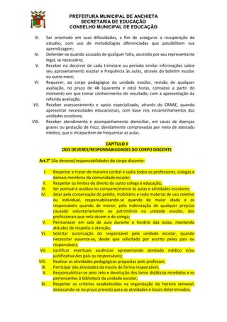 PREFEITURA MUNICIPAL DE ANCHIETA
SECRETARIA DE EDUCAÇÃO
CONSELHO MUNICIPAL DE EDUCAÇÃO
III. Ser orientado em suas dificuldades, a fim de assegurar a recuperação de
estudos, com uso de metodologias diferenciadas que possibilitem sua
aprendizagem;
IV. Defender-se quando acusado de qualquer falta, assistido por seu representante
legal, se necessário;
V. Receber no decorrer de cada trimestre ou período similar informações sobre
seu aproveitamento escolar e frequência às aulas, através do boletim escolar
ou outro meio;
VI. Requerer, ao corpo pedagógico da unidade escolar, revisão de qualquer
avaliação, no prazo de 48 (quarenta e oito) horas, contadas a partir do
momento em que tomar conhecimento do resultado, com a apresentação da
referida avaliação;
VII. Receber assessoramento e apoio especializado, através do CRAAE, quando
apresentar necessidades educacionais, com base nos encaminhamentos das
unidades escolares;
VIII. Receber atendimento e acompanhamento domiciliar, em casos de doenças
graves ou gestação de risco, devidamente comprovadas por meio de atestado
médico, que o incapacitem de frequentar as aulas.
CAPÍTULO II
DOS DEVERES/RESPONSABILIDADES DO CORPO DISCENTE
Art.7° São deveres/responsabilidades do corpo discente:
I. Respeitar e tratar de maneira cordial e sadia todos os professores, colegas e
demais membros da comunidade escolar;
II. Respeitar os limites do direito do outro colega à educação;
III. Ser pontual e assíduo no comparecimento às aulas e atividades escolares;
IV. Zelar pela conservação do prédio, mobiliário e todo material de uso coletivo
ou individual, responsabilizando-se quando de maior idade e os
responsáveis quando de menor, pela indenização de qualquer prejuízo
causado voluntariamente ao patrimônio na unidade escolar, dos
profissionais que nela atuam e do colega;
V. Permanecer em sala de aula durante o horário das aulas, mantendo
atitudes de respeito e atenção;
VI. Solicitar autorização do responsável pela unidade escolar, quando
necessitar ausenta-se, desde que solicitado por escrito pelos pais ou
responsáveis;
VII. Justificar eventuais ausências apresentando atestado médico e/ou
justificativa dos pais ou responsáveis;
VIII. Realizar as atividades pedagógicas propostas pelo professor;
IX. Participar das atividades da escola de forma responsável;
X. Responsabilizar-se pelo zelo e devolução dos livros didáticos recebidos e os
pertencentes à biblioteca da unidade escolar;
XI. Respeitar os critérios estabelecidos na organização do horário semanal,
deslocando-se no prazo previsto para as atividades e locais determinados;
 