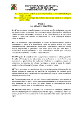 PREFEITURA MUNICIPAL DE ANCHIETA
SECRETARIA DE EDUCAÇÃO
CONSELHO MUNICIPAL DE EDUCAÇÃO
XII. Comparecer à unidade escolar uniformizado e na impossibilidade trajado
adequadamente;
XIII. Zelar pela conservação dos materiais da unidade escolar e do transporte
escolar público.
TÍTULO III
DAS NORMAS DE CONVIVÊNCIA
Art. 8° As normas de convivência devem contemplar sansões pedagógicas corretas,
que jamais retirem o educando do sistema educacional, observando o princípio do
caráter educativo, preventivo e orientador e sua consonância com a Constituição
Federal, o Estatuto da Criança e do Adolescente e a Lei de Diretrizes e Bases da
Educação Nacional.
Art.9° De acordo com a legislação vigente, a garantia do direito humano à educação
compreende o acesso e a permanência, além do sucesso escolar, não sendo
compreensível que o educando seja punido com a transferência para outra unidade
escolar, empurrando o “problema” para outro gestor sem que antes tenha a
oportunidade de transcorrer todas as fases administrativas internas para adequação
“daquela situação” frente à realidade escolar e familiar.
Art.10° O gestor da unidade escolar deve promover momentos de reflexão, seguidos
de ações efetivas junto aos educandos, pais, professores e demais funcionários,
favorecendo a possibilidade de mudanças atitudinais e pedagógicas, resgate da
autoestima, compreensão de valores e princípios, e ainda, a busca de relações
saudáveis e harmoniosas priorizando o enfoque no ambiente escolar.
§ 1° Frente ao exposto no caput deste artigo, recomenda-se que a unidade escolar não
aplique medidas de suspensão ou transferência compulsória do educando como
medida disciplinar, pois essa atitude não encontra justificativa no campo pedagógico,
normativo e constitucional.
§ 2° É importante enfatizar que não basta ensinar os valores somente com conceitos, é
preciso vivenciá-los na prática escolar, principalmente na relação professor/aluno, pois
é no quadrante das salas de aula e no espaço interno da unidade escolar, que os
valores ou a ausência deles se concretizam com maior força.
Art. 11 O educando menor de 12 anos, não poderá assinar ocorrências, sendo esta
inteiramente de responsabilidade dos representantes legais. Acima de 12 e menor que
18 anos, as ocorrências deverão ser assinadas pelos educandos e seus representantes
legais.
 