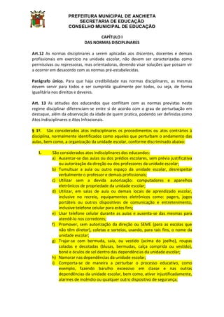 PREFEITURA MUNICIPAL DE ANCHIETA
SECRETARIA DE EDUCAÇÃO
CONSELHO MUNICIPAL DE EDUCAÇÃO
CAPÍTULO I
DAS NORMAS DISCIPLINARES
Art.12 As normas disciplinares a serem aplicadas aos discentes, docentes e demais
profissionais em exercício na unidade escolar, não devem ser caracterizadas como
permissivas ou repressoras, mas orientadoras, devendo visar soluções que possam vir
a ocorrer em desacordo com as normas pré-estabelecidas.
Parágrafo único. Para que haja credibilidade nas normas disciplinares, as mesmas
devem servir para todos e ser cumprida igualmente por todos, ou seja, de forma
igualitária nos direitos e deveres.
Art. 13 As atitudes dos educandos que conflitam com as normas previstas neste
regime disciplinar diferenciam-se entre si de acordo com o grau de perturbação em
destaque, além da observação da idade de quem pratica, podendo ser definidas como
Atos Indisciplinares e Atos Infracionais.
§ 1º. São considerados atos indisciplinares os procedimentos ou atos contrários à
disciplina, normalmente identificados como aqueles que perturbam o andamento das
aulas, bem como, a organização da unidade escolar, conforme discriminado abaixo:
I. São considerados atos indisciplinares dos educandos:
a) Ausentar-se das aulas ou dos prédios escolares, sem prévia justificativa
ou autorização da direção ou dos professores da unidade escolar;
b) Tumultuar a aula ou outro espaço da unidade escolar, desrespeitar
verbalmente o professor e demais profissionais;
c) Utilizar sem a devida autorização: computadores e aparelhos
eletrônicos de propriedade da unidade escolar;
d) Utilizar, em salas de aula ou demais locais de aprendizado escolar,
inclusive no recreio, equipamentos eletrônicos como: pagers, jogos
portáteis ou outros dispositivos de comunicação e entretenimento,
inclusive telefone celular para estes fins;
e) Usar telefone celular durante as aulas e ausenta-se das mesmas para
atendê-lo nos corredores;
f) Promover, sem autorização da direção ou SEME (para as escolas que
não têm diretor), coletas e sorteios, usando, para tais fins, o nome da
unidade escolar;
g) Trajar-se com bermuda, saia, ou vestido (acima do joelho), roupas
coladas e decotadas (blusas, bermudas, calça comprida ou vestido),
boné e óculos de sol dentro das dependências da unidade escolar;
h) Namorar nas dependências da unidade escolar;
i) Comporta-se de maneira a perturbar o processo educativo, como
exemplo, fazendo barulho excessivo em classe e nas outras
dependências da unidade escolar, bem como, ativar injustificadamente,
alarmes de incêndio ou qualquer outro dispositivo de segurança;
 