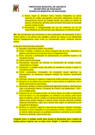 PREFEITURA MUNICIPAL DE ANCHIETA
SECRETARIA DE EDUCAÇÃO
CONSELHO MUNICIPAL DE EDUCAÇÃO
j) Portar, expor ou distribuir livros, revistas, fotografias ou outros
materiais de caráter pornográfico, pernicioso, difamatório, racista ou
preconceituoso dentro da unidade escolar, que violem as normas ou
políticas oficialmente definidas pela Secretaria Municipal de Educação
ou pela unidade escolar;
k) Desrespeitar a obrigatoriedade do uso do uniforme, ou na sua
impossibilidade, da utilização de trajes adequados no ambiente escolar.
§2º. São considerados atos infracionais os atos condenáveis, de desrespeito às leis, à
ordem pública e aos direitos dos cidadãos, conduta da criança ou do adolescente
descrita analogicamente como crime ou contravenção penal, conforme descrito
abaixo:
II. São atos infracionais dos educandos:
a) Depredar o patrimônio público e/ou alheio;
b) Portar e facilitar o ingresso ou utilizar qualquer tipo de arma, explosivos ou
objetos contundentes que atentem contra a integridade física;
c) Porte, consumo e distribuição de entorpecentes no ambiente escolar e no
transporte escolar;
d) Utilizar práticas de bullyng;
e) Desrespeitar, desacatar ou afrontar os funcionários da unidade escolar,
colaboradores e colegas;
f) Comparecer a unidade escolar sob efeito de substâncias nocivas à saúde e à
convivência social;
g) Emitir comentários, insinuações de conotação sexual agressiva ou
desrespeitosa, ou apresentar qualquer conduta de natureza sexualmente
ofensiva;
h) Participar, estimular ou organizar incidente de violência grupal ou generalizada;
i) Apropriar-se de objetos que pertençam à outra pessoa ou subtraí-los, sem a
devida autorização ou sob ameaça;
j) Apresentar qualquer conduta proibida pela legislação brasileira, sobretudo que
viole a Constituição Federal, o Estatuto da Criança e do Adolescente – ECA –
e/ou o Código penal;
k) Comporta-se no transporte escolar, de ensino básico, de modo a representar
riscos de danos a si, aos passageiros, ao condutor e ao veículo, como correr
pelos corredores, colocar a cabeça e os braços do lado de fora da janela, atirar
objetos pelas janelas, balançar o veículo, causar tumulto utilizando artefatos
explosivos (bombinhas, rojão, etc.) e portar e/ou ingerir ou apresentar-se em
situação de embriaguez;
l) Danificar ou adulterar registros e documentos escolares, distribuir conteúdos
de provas a serem realizadas ou suas respostas corretas, substituir seu nome
ou demais dados pessoais em avaliações escolares e apropriar-se do trabalho
de outro o utilizando, como se fosse seu.
Parágrafo único. A unidade escolar deve atentar-se diariamente para a prática do
bullyng (palavra inglesa), que se traduz como “brigão” e “valentão” e compreende
 