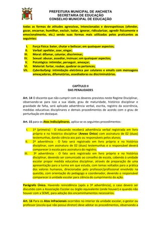 PREFEITURA MUNICIPAL DE ANCHIETA
SECRETARIA DE EDUCAÇÃO
CONSELHO MUNICIPAL DE EDUCAÇÃO
todas as formas de atitudes agressivas, intencionadas e desrespeitosas (ofender,
gozar, encarnar, humilhar, excluir, isolar, ignorar, ridicularizar, agredir fisicamente e
emocionalmente, etc.) sendo suas formas mais utilizadas pelos praticantes as
seguintes:
I. Força Física: bater, chutar e beliscar; em quaisquer aspectos;
II. Verbal: apelidar, zoar, xingar;
III. Moral: difamar, caluniar, discriminar;
IV. Sexual: abusar, assediar, insinuar; em quaisquer aspectos;
V. Psicológica: intimidar, perseguir, ameaçar;
VI. Material: furtar, roubar, quebrar os pertences;
VII. Cyberbullyng: intimidação eletrônica por celulares e emails com mensagens
ameaçadoras, difamatórias, assediadoras ou discriminatórias.
CAPÍTULO II
DAS PENALIDADES
Art. 14 O discente que não cumprir com os deveres previstos neste Regime Disciplinar,
observando-se para isso a sua idade, grau de maturidade, histórico disciplinar e
gravidade de falta, será aplicado advertência verbal, escrita, registro da ocorrência,
medidas educativas disciplinares e demais procedimentos de acordo com o grau de
perturbação em destaque.
Art. 15 para os Atos Indisciplinares, aplica-se os seguintes procedimentos:
I. 1ª (primeira) - O educando receberá advertência verbal registrada em livro
próprio e no histórico disciplinar (Anexo Único) com assinatura de 02 (duas)
testemunhas, dando ciência aos pais ou responsáveis pelos alunos;
II. 2ª advertência - O fato será registrado em livro próprio e no histórico
disciplinar, com assinatura de 02 (duas) testemunhas e o responsável deverá
comparecer à escola para assinatura do registro;
III. 3ª advertência - O fato será registrado em livro próprio e no histórico
disciplinar, devendo ser comunicado ao conselho de escola, cabendo à unidade
escolar propor medida educativa disciplinar, através de preparação de uma
apresentação para a turma em que estuda, com temas voltados para a prática
dos valores humanos, direcionadas pelo professor/profissional envolvido na
questão, com orientação do pedagogo e coordenador, devendo o responsável
comparecer à unidade escolar para ciência do cumprimento da ação.
Parágrafo Único. Havendo reincidência (após a 3ª advertência), o caso deverá ser
discutido com a Associação Escolar ou órgão equivalente (onde houver) e quando não
houver com a SEME, para adoção dos encaminhamentos necessários.
Art. 16 Para os Atos Infracionais ocorridos no interior da unidade escolar, o gestor ou
professor (escola que não possui diretor) deve adotar os procedimentos, observando a
 