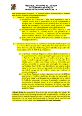 PREFEITURA MUNICIPAL DE ANCHIETA
SECRETARIA DE EDUCAÇÃO
CONSELHO MUNICIPAL DE EDUCAÇÃO
idade do educando que o pratica e os encaminhamentos imprescindíveis no momento
em que o fato aconteceu, conforme descrito abaixo:
I. Em relação à idade do educando:
a) Se praticado por criança até 12 anos, deve encaminhar o fato ao
Conselho Tutelar para as providências de praxe, independente de
qualquer outra no âmbito policial (não há necessidade de lavratura de
Boletim de Ocorrência) e ao educando serão aplicadas as sansões
administrativas e penalidades previstas neste regime disciplinar;
b) Se for praticado por adolescente maior de 12 anos e menor de 18 anos,
além de comunicar ao Conselho Tutelar, que providenciará os
encaminhamentos necessários, na impossibilidade de atendimento
pelos conselheiros tutelares, a Polícia Militar deverá ser acionada;
c) Se for por maior de 18 anos deve ser lavrado o Boletim de Ocorrência
na Delegacia de Polícia.
II. Em relação aos atos infracionais ocorridos no interior da unidade escolar, deve-
se no momento em que aconteceu o fato, além do que foi estabelecido nas
alíneas do inciso I, do caput deste artigo, serem adotados os procedimentos
abaixo, independente da idade de quem o pratica:
a) 1ª (primeira) ocorrência - Registrada em livro próprio com assinatura de
02 (duas) testemunhas e histórico disciplinar, devendo ser comunicado
ao Conselho de Escola, cabendo à unidade escolar propor que o
educando estude e faça apresentações para as turmas, sobre temas
voltados para a prática dos valores humanos, direcionadas pelo
professor envolvido na questão com orientação do pedagogo e
coordenador, desenvolvidos nas dependências da própria unidade
escolar e no mesmo turno em que esteja matriculado, devendo o
responsável comparecer à unidade escolar para ciência do
cumprimento da ação;
b) 2ª ocorrência - Registrada em livro próprio com assinatura de 02 (duas)
testemunhas e histórico disciplinar, devendo ser comunicado ao
Conselho de Escola, havendo suspensão ao educando, por no máximo
02 (dois) dias letivos, com orientação de atividades pedagógicas, em
cumprimento ao currículo escolar, a serem realizadas durante este
período, devendo o responsável comparecer à unidade escolar para
ciência e o fato ocorrido deverá ser informado ao Conselho Tutelar e
Ministério Público.
Parágrafo Único. Os responsáveis deverão sempre ser informados das atitudes dos
educandos, dos encaminhamentos adotados pela unidade escolar e solicitar o seu
comparecimento para ciência dos fatos e em caso de não comparecimento após duas
comunicações escritas, o caso será encaminhado ao Conselho Tutelar e ao Ministério
Público, por ser compreendido como abandono (intelectual ) de incapaz.
 