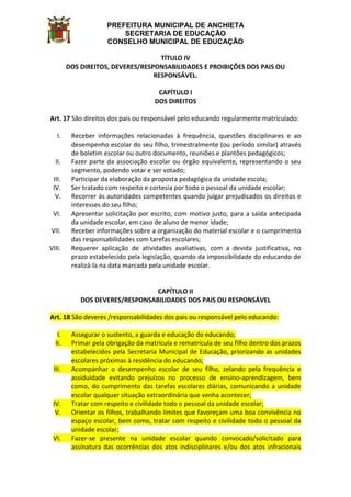 PREFEITURA MUNICIPAL DE ANCHIETA
SECRETARIA DE EDUCAÇÃO
CONSELHO MUNICIPAL DE EDUCAÇÃO
TÍTULO IV
DOS DIREITOS, DEVERES/RESPONSABILIDADES E PROIBIÇÕES DOS PAIS OU
RESPONSÁVEL.
CAPÍTULO I
DOS DIREITOS
Art. 17 São direitos dos pais ou responsável pelo educando regularmente matriculado:
I. Receber informações relacionadas à frequência, questões disciplinares e ao
desempenho escolar do seu filho, trimestralmente (ou período similar) através
de boletim escolar ou outro documento, reuniões e plantões pedagógicos;
II. Fazer parte da associação escolar ou órgão equivalente, representando o seu
segmento, podendo votar e ser votado;
III. Participar da elaboração da proposta pedagógica da unidade escola;
IV. Ser tratado com respeito e cortesia por todo o pessoal da unidade escolar;
V. Recorrer às autoridades competentes quando julgar prejudicados os direitos e
interesses do seu filho;
VI. Apresentar solicitação por escrito, com motivo justo, para a saída antecipada
da unidade escolar, em caso de aluno de menor idade;
VII. Receber informações sobre a organização do material escolar e o cumprimento
das responsabilidades com tarefas escolares;
VIII. Requerer aplicação de atividades avaliativas, com a devida justificativa, no
prazo estabelecido pela legislação, quando da impossibilidade do educando de
realizá-la na data marcada pela unidade escolar.
CAPÍTULO II
DOS DEVERES/RESPONSABILIDADES DOS PAIS OU RESPONSÁVEL
Art. 18 São deveres /responsabilidades dos pais ou responsável pelo educando:
I. Assegurar o sustento, a guarda e educação do educando;
II. Primar pela obrigação da matrícula e rematrícula de seu filho dentro dos prazos
estabelecidos pela Secretaria Municipal de Educação, priorizando as unidades
escolares próximas à residência do educando;
III. Acompanhar o desempenho escolar de seu filho, zelando pela frequência e
assiduidade evitando prejuízos no processo de ensino-aprendizagem, bem
como, do cumprimento das tarefas escolares diárias, comunicando a unidade
escolar qualquer situação extraordinária que venha acontecer;
IV. Tratar com respeito e civilidade todo o pessoal da unidade escolar;
V. Orientar os filhos, trabalhando limites que favoreçam uma boa convivência no
espaço escolar, bem como, tratar com respeito e civilidade todo o pessoal da
unidade escolar;
VI. Fazer-se presente na unidade escolar quando convocado/solicitado para
assinatura das ocorrências dos atos indisciplinares e/ou dos atos infracionais
 
