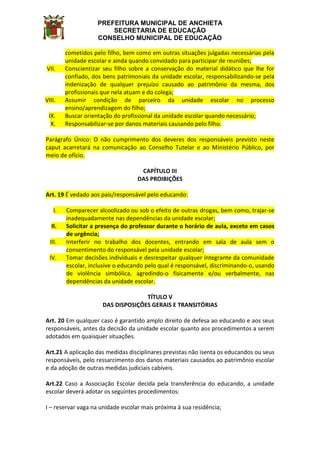 PREFEITURA MUNICIPAL DE ANCHIETA
SECRETARIA DE EDUCAÇÃO
CONSELHO MUNICIPAL DE EDUCAÇÃO
cometidos pelo filho, bem como em outras situações julgadas necessárias pela
unidade escolar e ainda quando convidado para participar de reuniões;
VII. Conscientizar seu filho sobre a conservação do material didático que lhe for
confiado, dos bens patrimoniais da unidade escolar, responsabilizando-se pela
indenização de qualquer prejuízo causado ao patrimônio da mesma, dos
profissionais que nela atuam e do colega;
VIII. Assumir condição de parceiro da unidade escolar no processo
ensino/aprendizagem do filho;
IX. Buscar orientação do profissional da unidade escolar quando necessário;
X. Responsabilizar-se por danos materiais causando pelo filho.
Parágrafo Único: O não cumprimento dos deveres dos responsáveis previsto neste
caput acarretará na comunicação ao Conselho Tutelar e ao Ministério Público, por
meio de ofício.
CAPÍTULO III
DAS PROIBIÇÕES
Art. 19 É vedado aos pais/responsável pelo educando:
I. Comparecer alcoolizado ou sob o efeito de outras drogas, bem como, trajar-se
inadequadamente nas dependências da unidade escolar;
II. Solicitar a presença do professor durante o horário de aula, exceto em casos
de urgência;
III. Interferir no trabalho dos docentes, entrando em sala de aula sem o
consentimento do responsável pela unidade escolar;
IV. Tomar decisões individuais e desrespeitar qualquer integrante da comunidade
escolar, inclusive o educando pelo qual é responsável, discriminando-o, usando
de violência simbólica, agredindo-o fisicamente e/ou verbalmente, nas
dependências da unidade escolar.
TÍTULO V
DAS DISPOSIÇÕES GERAIS E TRANSITÓRIAS
Art. 20 Em qualquer caso é garantido amplo direito de defesa ao educando e aos seus
responsáveis, antes da decisão da unidade escolar quanto aos procedimentos a serem
adotados em quaisquer situações.
Art.21 A aplicação das medidas disciplinares previstas não isenta os educandos ou seus
responsáveis, pelo ressarcimento dos danos materiais causados ao patrimônio escolar
e da adoção de outras medidas judiciais cabíveis.
Art.22 Caso a Associação Escolar decida pela transferência do educando, a unidade
escolar deverá adotar os seguintes procedimentos:
I – reservar vaga na unidade escolar mais próxima à sua residência;
 