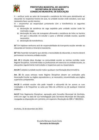 PREFEITURA MUNICIPAL DE ANCHIETA
SECRETARIA DE EDUCAÇÃO
CONSELHO MUNICIPAL DE EDUCAÇÃO
II – verificar junto ao setor de transporte a existência de linha para atendimento ao
educando no respectivo horário de aula, na unidade escolar onde estudará, caso seja
necessário fazer uso do mesmo;
III – encaminhar ao responsável juntamente com a transferência os seguintes
documentos:
a) declaração de existência de vaga expedida pela unidade escolar onde foi
reservada a vaga;
b) declaração do setor de transporte afirmando a existência de linha no horário
em que o educando irá estudar e para a referida unidade escolar, quando
necessário;
c) declaração de transferência.
§1° Em hipótese nenhuma será de responsabilidade do transporte escolar atender ao
educando em horário e itinerário inexistente.
§2° Não havendo transporte que atenda a necessidade do educando, o mesmo deverá
permanecer na mesma unidade escolar.
Art. 23 A direção deve divulgar na comunidade escolar as normas contidas neste
Regime Disciplinar, incluindo todos os profissionais em exercício na unidade escolar, os
educandos regularmente matriculados e respectivos pais ou responsáveis.
Art.24 É vedada à unidade escolar toda e qualquer manifestação discriminatória.
Art. 25 Os casos omissos neste Regime Disciplinar devem ser analisados pela
Associação Escolar ou órgãos equivalentes e, se necessário, encaminhados aos órgãos
superiores competentes.
Art.26 A unidade escolar não pode impedir o educando de ter acesso as suas
instalações e de frequentar as aulas por falta do uniforme ou de qualquer material
didático.
Art.27 Este Regimento Disciplinar, aprovado pelo Conselho Municipal de Anchieta,
entra em vigor na data de sua homologação pela Secretaria Municipal de Educação,
revogadas as disposições em contrário, em especial a Resolução do CME n° 002/2012.
Anchieta, 16 de dezembro de 2014.
Brunella Marques Couto Costa
Secretária de Educação
 