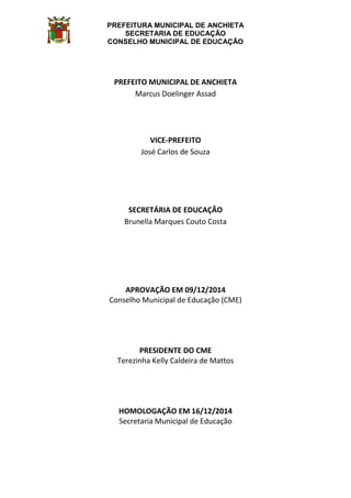 PREFEITURA MUNICIPAL DE ANCHIETA
SECRETARIA DE EDUCAÇÃO
CONSELHO MUNICIPAL DE EDUCAÇÃO
PREFEITO MUNICIPAL DE ANCHIETA
Marcus Doelinger Assad
VICE-PREFEITO
José Carlos de Souza
SECRETÁRIA DE EDUCAÇÃO
Brunella Marques Couto Costa
APROVAÇÃO EM 09/12/2014
Conselho Municipal de Educação (CME)
PRESIDENTE DO CME
Terezinha Kelly Caldeira de Mattos
HOMOLOGAÇÃO EM 16/12/2014
Secretaria Municipal de Educação
 