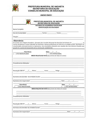 PREFEITURA MUNICIPAL DE ANCHIETA
SECRETARIA DE EDUCAÇÃO
CONSELHO MUNICIPAL DE EDUCAÇÃO
ANEXO ÚNICO
PREFEITURA MUNICIPAL DE ANCHIETA
SECRETARIA DE EDUCAÇÃO
HISTÓRICO DE OCORRÊNCIA DISCIPLINAR
IDENTIFICAÇÃO DO EDUCANDO
Nome Completo
_____________________________________________________________________________________
Ano de Escolaridade: ____________________ Turma: ____________ Turno:________
Filiação:_____________________________________________________________________________________
___________________________________________________________________________________________
Observância:
De acordo com o Regime Disciplinar, aprovado pelo Conselho Municipal de Educação de Anchieta em _______________, as
normas disciplinares a serem aplicadas aos discentes e demais profissionais em exercício na unidade escolar, não devem ser
caracterizadas como permissivas ou repressoras, mas orientadoras devendo visar soluções das mais diversas situações que
possam vir a ocorrer em desacordo com as normas pré- estabelecidas.
______________ Ocorrência Data:____/____/____
( ) ATO INDISCIPLINAR ( ) ATO INFRACIONAL
BREVE RELATO DO FATO (documento de relato em anexo)
____________________________________________________________________________________________
____________________________________________________________________________________________
____________________________________________________________________________________________
Procedimentos Adotados: ______________________________________________________________________
____________________________________________________________________________________________
____________________________________________________________________________________________
Resolução CME N° ____/____ Alínea __________ Inciso _________ Artigo _______________
____________________________________________________________________________________________
Assinatura do Servidor da Unidade Escolar: ________________________________________________________
_____________________________________________________________________________
Assinatura do responsável: ________________________________________ Data _____/_____/______
____________________________________________________________________________________________
______ Ocorrência Data _____/_____/______
( ) ATO INDICIPLINAR ( ) ATO INFRACIONAL
BREVE RELATO DO FATO (documento de relato em anexo)
____________________________________________________________________________________
____________________________________________________________________________________
____________________________________________________________________________________
Procedimentos Adotados: ______________________________________________________________________
____________________________________________________________________________________________
____________________________________________________________________________________________
Resolução CME N° ____/____ Alínea __________ Inciso _________ Artigo _______________
____________________________________________________________________________________________
Assinatura do Servidor da Unidade Escolar: ________________________________________________________
_____________________________________________________________________________
Assinatura do responsável: ________________________________________________Data _____/_____/______
 
