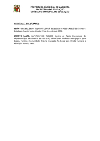 PREFEITURA MUNICIPAL DE ANCHIETA
SECRETARIA DE EDUCAÇÃO
CONSELHO MUNICIPAL DE EDUCAÇÃO
REFERENCIAL BIBLIOGRÁFICO
ESPÍRITO SANTO. SEDU. Regimento Comum das Escolas da Rede Estadual de Ensino do
Estado do Espírito Santo. Vitória, 22 de dezembro de 2009.
ESPÍRITO SANTO. CAPE/MISTÉRIO PÚBLICO (Centro de Apoio Operacional de
Implementação das Políticas de Educação). Orientações Jurídicas e Pedagógicas para
Escola, Família e Comunidade. Projeto Interação: Na busca pelo Direito Humano à
Educação. Vitória, 2009.
 