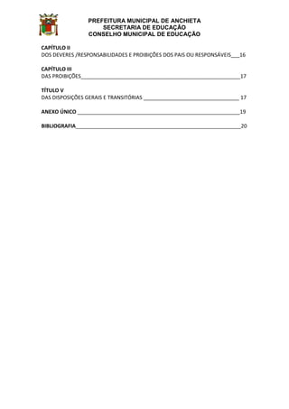 PREFEITURA MUNICIPAL DE ANCHIETA
SECRETARIA DE EDUCAÇÃO
CONSELHO MUNICIPAL DE EDUCAÇÃO
CAPÍTULO II
DOS DEVERES /RESPONSABILIDADES E PROIBIÇÕES DOS PAIS OU RESPONSÁVEIS___16
CAPÍTULO III
DAS PROIBIÇÕES_______________________________________________________17
TÍTULO V
DAS DISPOSIÇÕES GERAIS E TRANSITÓRIAS _________________________________ 17
ANEXO ÚNICO ________________________________________________________19
BIBLIOGRAFIA_________________________________________________________20
 