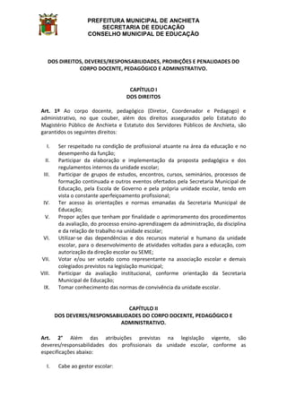 PREFEITURA MUNICIPAL DE ANCHIETA
SECRETARIA DE EDUCAÇÃO
CONSELHO MUNICIPAL DE EDUCAÇÃO
DOS DIREITOS, DEVERES/RESPONSABILIDADES, PROIBIÇÕES E PENALIDADES DO
CORPO DOCENTE, PEDAGÓGICO E ADMINISTRATIVO.
CAPÍTULO I
DOS DIREITOS
Art. 1º Ao corpo docente, pedagógico (Diretor, Coordenador e Pedagogo) e
administrativo, no que couber, além dos direitos assegurados pelo Estatuto do
Magistério Público de Anchieta e Estatuto dos Servidores Públicos de Anchieta, são
garantidos os seguintes direitos:
I. Ser respeitado na condição de profissional atuante na área da educação e no
desempenho da função;
II. Participar da elaboração e implementação da proposta pedagógica e dos
regulamentos internos da unidade escolar;
III. Participar de grupos de estudos, encontros, cursos, seminários, processos de
formação continuada e outros eventos ofertados pela Secretaria Municipal de
Educação, pela Escola de Governo e pela própria unidade escolar, tendo em
vista o constante aperfeiçoamento profissional;
IV. Ter acesso às orientações e normas emanadas da Secretaria Municipal de
Educação;
V. Propor ações que tenham por finalidade o aprimoramento dos procedimentos
da avaliação, do processo ensino-aprendizagem da administração, da disciplina
e da relação de trabalho na unidade escolar;
VI. Utilizar-se das dependências e dos recursos material e humano da unidade
escolar, para o desenvolvimento de atividades voltadas para a educação, com
autorização da direção escolar ou SEME;
VII. Votar e/ou ser votado como representante na associação escolar e demais
colegiados previstos na legislação municipal;
VIII. Participar da avaliação institucional, conforme orientação da Secretaria
Municipal de Educação;
IX. Tomar conhecimento das normas de convivência da unidade escolar.
CAPÍTULO II
DOS DEVERES/RESPONSABILIDADES DO CORPO DOCENTE, PEDAGÓGICO E
ADMINISTRATIVO.
Art. 2° Além das atribuições previstas na legislação vigente, são
deveres/responsabilidades dos profissionais da unidade escolar, conforme as
especificações abaixo:
I. Cabe ao gestor escolar:
 