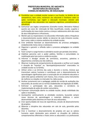 PREFEITURA MUNICIPAL DE ANCHIETA
SECRETARIA DE EDUCAÇÃO
CONSELHO MUNICIPAL DE EDUCAÇÃO
a) Possibilitar que a unidade escolar cumpra a sua função, no âmbito de sua
competência, bem como, esclarecer aos educando e familiares sobre as
ações normativas, que regem a educação municipal, zelando pela
aprendizagem dos educandos nos aspectos cognitivos, procedimentais e
atitudinais;
b) Comunicar aos órgãos competentes (Conselho tutelar, Ministério Público)
quanto aos casos de: reiteração de falta injustificada, evasão, suspeita e
confirmações de maus-tratos contra a criança e adolescente além dos casos
de atos indisciplinares e infracionais;
c) Manter pais ou responsáveis e os educandos informados sobre a frequência
e desenvolvimento escolar obtido no decorrer de cada trimestre escolar,
bem como, sobre o sistema avaliativo da unidade escolar;
d) Criar ambiente favorável ao desenvolvimento do processo pedagógico,
estabelecendo metas claras e realizáveis;
e) Organizar e garantir a reflexão sobre o processo pedagógico na unidade
escolar;
f) Fazer cumprir a carga horária e calendário escolar por período /ano letivo;
g) Viabilizar parcerias com o poder público, famílias e comunidades na
mobilização pela luta contra a violência escolar;
h) Informar e divulgar através de seminários, encontros, palestras e
depoimentos a temática da não violência;
i) Observar mudança de comportamento do educando e verificar se é reação
à situação de “injustiça” ou “desrespeito/preconceito” vivenciados na
unidade escolar ou na família;
j) Utilizar antes e ao término das aulas e durante o recreio, músicas que
transmitam valores humanos e contribuam com o desenvolvimento de
aprendizagens significativas para a construção de um ambiente educativo e
sadio (não apenas ambientar com música, mas a música como instrumento
de melhorar as relações no intervalo). Ex; rádio escola;
k) Analisar juntamente com o pedagogo, pedido de revisão de avaliações dos
educandos, de acordo com as normas estabelecidas em legislação da SEME;
l) Estimular a participação dos pais, educandos e servidores na
implementação de ações de caráter comunitário;
m) Promover comunicação aberta na unidade escolar, dando visibilidade das
ações e resultados;
n) Acompanhar continuamente as atividades escolares, buscando sempre
novas técnicas de aprendizagem e materiais didáticos a serem
desenvolvidos pelos docentes em favor de seus educandos;
o) Criar oportunidades de troca de experiências, através de desenvolvimento
de projetos;
p) Observar a disciplina dos educandos em sala de aula, garantida pelos
docentes;
q) Criar e incentivar o desenvolvimento de projetos em que os valores
humanos sejam destacados para prevenir as situações de violência,
comportamentos diferentes e hostis entre os educandos e os profissionais
 