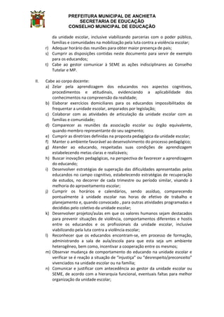 PREFEITURA MUNICIPAL DE ANCHIETA
SECRETARIA DE EDUCAÇÃO
CONSELHO MUNICIPAL DE EDUCAÇÃO
da unidade escolar, inclusive viabilizando parcerias com o poder público,
famílias e comunidades na mobilização pela luta contra a violência escolar;
r) Adequar horário das reuniões para obter maior presença de pais;
s) Cumprir as disposições contidas neste documento para servir de exemplo
para os educandos;
t) Cabe ao gestor comunicar à SEME as ações indisciplinares ao Conselho
Tutelar e MP.
II. Cabe ao corpo docente:
a) Zelar pela aprendizagem dos educandos nos aspectos cognitivos,
procedimentos e atitudinais, evidenciando a aplicabilidade dos
conhecimentos na compreensão da realidade;
b) Elaborar exercícios domiciliares para os educandos impossibilitados de
frequentar a unidade escolar, amparados por legislação;
c) Colaborar com as atividades de articulação da unidade escolar com as
famílias e comunidade;
d) Comparecer as reuniões da associação escolar ou órgão equivalente,
quando membro representante do seu segmento;
e) Cumprir as diretrizes definidas na proposta pedagógica da unidade escolar;
f) Manter o ambiente favorável ao desenvolvimento do processo pedagógico;
g) Atender ao educando, respeitadas suas condições de aprendizagem
estabelecendo metas claras e realizáveis;
h) Buscar inovações pedagógicas, na perspectiva de favorecer a aprendizagem
do educando;
i) Desenvolver estratégias de superação das dificuldades apresentadas pelos
educandos no campo cognitivo, estabelecendo estratégias de recuperação
de estudos, no decorrer de cada trimestre ou período similar, visando à
melhoria do aproveitamento escolar;
j) Cumprir os horários e calendários, sendo assíduo, comparecendo
pontualmente à unidade escolar nas horas de efetivo de trabalho e
planejamento e, quando convocado , para outras atividades programadas e
decididas pelo coletivo da unidade escolar;
k) Desenvolver projetos/aulas em que os valores humanos sejam destacados
para prevenir situações de violência, comportamentos diferentes e hostis
entre os educandos e os profissionais da unidade escolar, inclusive
viabilizando pela luta contra a violência escolar;
l) Reconhecer que os educandos encontram-se, em processo de formação,
administrando a sala de aula/escola para que esta seja um ambiente
heterogêneo, bem como, incentivar a cooperação entre os mesmos;
m) Observar mudança de comportamento do educando na unidade escolar e
verificar se é reação a situação de “injustiça” ou “desrespeito/preconceito”
vivenciados na unidade escolar ou na família;
n) Comunicar e justificar com antecedência ao gestor da unidade escolar ou
SEME, de acordo com a hierarquia funcional, eventuais faltas para melhor
organização da unidade escolar;
 