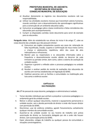 PREFEITURA MUNICIPAL DE ANCHIETA
SECRETARIA DE EDUCAÇÃO
CONSELHO MUNICIPAL DE EDUCAÇÃO
o) Atualizar diariamente os registros nos documentos escolares sob sua
responsabilidade;
p) Utilizar nas atividades escolares músicas que transmitam valores humanos,
visando contribuir com o desenvolvimento das aprendizagens significativas
para a construção de um ambiente educativo sadio;
q) Comunicar ao pedagogo sobre o baixo rendimento e faltas reincidentes dos
educandos para acompanhamento;
r) Cumprir as disposições contidas neste documento para servir de exemplo
para os educandos.
Parágrafo único. Além do estabelecido nas alíneas do inciso II do artigo 2°, cabe ao
corpo docente das unidades que não possuem diretor:
a) Comunicar aos órgãos competentes quanto aos casos de: reiteração de
falta injustificada, evasão, suspeita e confirmação de maus-tratos contra
a criança e adolescente, repetência, além dos casos de atos
indisciplinares e infracionais;
b) Manter pais ou responsáveis e os educandos informados sobre a
frequência e desenvolvimento escolar obtido no decorrer de cada
trimestre ou período similar, bem como, sobre o sistema de avaliação da
unidade escolar;
c) Organizar e garantir a reflexão sobre o processo pedagógico na unidade
escolar;
d) Receber e analisar pedido de revisão de avaliações dos educandos de
acordo com normas estabelecidas em legislação da SEME;
e) Viabilizar parcerias com as famílias e comunidades na mobilização pela
luta conta a violência escolar.
CAPÍTULO III
DAS PROIBIÇÕES
Art. 3° Ao pessoal do corpo docente, pedagógico e administrativo é vedado:
I. Tomar decisões individuais que venham a prejudicar o processo pedagógico e o
andamento geral da unidade escolar;
II. Retirar e utilizar qualquer documento, material e equipamento pertencente à
unidade escolar, sem a devida permissão do diretor e onde não houver diretor
com permissão da SEME;
III. Discriminar, usar de violência simbólica, agredir fisicamente/ou verbalmente
qualquer membro da comunidade escolar;
IV. Ausentar-se da unidade escolar no seu horário de trabalho sem prévia
autorização do diretor ou funcionário delegado por ele e onde não houver
diretor, com autorização prévia da SEME;
V. Expor educandos, colegas de trabalho ou qualquer pessoa da comunidade a
situações constrangedoras;
 