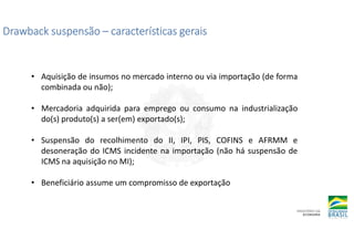 Drawback suspensão
Drawback suspensão
Drawback suspensão
Drawback suspensão –
–
–
– características gerais
características gerais
características gerais
características gerais
• Aquisição de insumos no mercado interno ou via importação (de forma
combinada ou não);
• Mercadoria adquirida para emprego ou consumo na industrialização
do(s) produto(s) a ser(em) exportado(s);
• Suspensão do recolhimento do II, IPI, PIS, COFINS e AFRMM e
desoneração do ICMS incidente na importação (não há suspensão de
ICMS na aquisição no MI);
• Beneficiário assume um compromisso de exportação
 