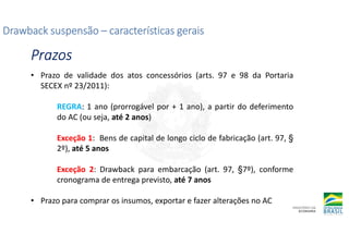 Drawback suspensão
Drawback suspensão
Drawback suspensão
Drawback suspensão –
–
–
– características gerais
características gerais
características gerais
características gerais
Prazos
Prazos
Prazos
Prazos
• Prazo de validade dos atos concessórios (arts. 97 e 98 da Portaria
SECEX nº 23/2011):
REGRA: 1 ano (prorrogável por + 1 ano), a partir do deferimento
do AC (ou seja, até 2 anos)
Exceção 1: Bens de capital de longo ciclo de fabricação (art. 97, §
2º), até 5 anos
Exceção 2: Drawback para embarcação (art. 97, §7º), conforme
cronograma de entrega previsto, até 7 anos
• Prazo para comprar os insumos, exportar e fazer alterações no AC
 