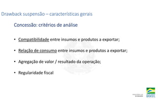 Drawback suspensão
Drawback suspensão
Drawback suspensão
Drawback suspensão –
–
–
– características gerais
características gerais
características gerais
características gerais
Concessão: critérios de análise
Concessão: critérios de análise
Concessão: critérios de análise
Concessão: critérios de análise
• Compatibilidade entre insumos e produtos a exportar;
• Relação de consumo entre insumos e produtos a exportar;
• Agregação de valor / resultado da operação;
• Regularidade fiscal
 