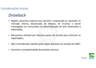 Considerações Iniciais
Considerações Iniciais
Considerações Iniciais
Considerações Iniciais
Drawback
Drawback
Drawback
Drawback
• Regime aduaneiro especial que permite a importação ou aquisição no
mercado interno, desonerada de tributos, de insumos a serem
empregados ou consumidos na industrialização de bens destinados à
exportação;
• Mecanismo utilizado por diversos países do mundo para estimular as
exportações;
• Não é considerado subsídio pelas regras dispostas em acordos da OMC;
• Aumenta a competitividade do produto nacional.
 