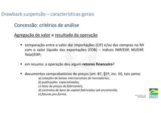 Agregação de valor e resultado da operação
comparação entre o valor dar importações (CIF) e/ou das compras no MI
com o valor líquido das exportações (FOB) – índices IMP/EXP, MI/EXP,
Total/EXP;
em resumo: a operação deu algum retorno financeiro?
documentos comprobatórios de preços (art. 87, §1º, inc. III), tais como:
a) cotações de bolsas internacionais de mercadorias;
b) publicações especializadas;
c) listas de preços de fabricantes;
d) contratos de bens de capital fabricados sob encomenda;
e) faturas pro-forma.
Drawback suspensão
Drawback suspensão
Drawback suspensão
Drawback suspensão –
–
–
– características gerais
características gerais
características gerais
características gerais
Concessão: critérios de análise
Concessão: critérios de análise
Concessão: critérios de análise
Concessão: critérios de análise
 