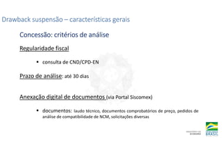 Regularidade fiscal
consulta de CND/CPD-EN
Prazo de análise: até 30 dias
Anexação digital de documentos (via Portal Siscomex)
documentos: laudo técnico, documentos comprobatórios de preço, pedidos de
análise de compatibilidade de NCM, solicitações diversas
Drawback suspensão
Drawback suspensão
Drawback suspensão
Drawback suspensão –
–
–
– características gerais
características gerais
características gerais
características gerais
Concessão: critérios de análise
Concessão: critérios de análise
Concessão: critérios de análise
Concessão: critérios de análise
 