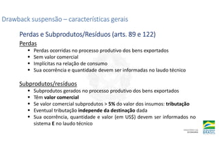 Perdas
Perdas ocorridas no processo produtivo dos bens exportados
Sem valor comercial
Implícitas na relação de consumo
Sua ocorrência e quantidade devem ser informadas no laudo técnico
Subprodutos/resíduos
Subprodutos gerados no processo produtivo dos bens exportados
Têm valor comercial
Se valor comercial subprodutos > 5% do valor dos insumos: tributação
Eventual tributação independe da destinação dada
Sua ocorrência, quantidade e valor (em US$) devem ser informados no
sistema E no laudo técnico
Drawback suspensão
Drawback suspensão
Drawback suspensão
Drawback suspensão –
–
–
– características gerais
características gerais
características gerais
características gerais
Perdas e Subprodutos/Resíduos (
Perdas e Subprodutos/Resíduos (
Perdas e Subprodutos/Resíduos (
Perdas e Subprodutos/Resíduos (arts
arts
arts
arts. 89 e 122)
. 89 e 122)
. 89 e 122)
. 89 e 122)
 