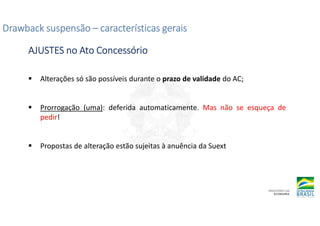 Alterações só são possíveis durante o prazo de validade do AC;
Prorrogação (uma): deferida automaticamente. Mas não se esqueça de
pedir!
Propostas de alteração estão sujeitas à anuência da Suext
Drawback suspensão
Drawback suspensão
Drawback suspensão
Drawback suspensão –
–
–
– características gerais
características gerais
características gerais
características gerais
AJUSTES no Ato Concessório
AJUSTES no Ato Concessório
AJUSTES no Ato Concessório
AJUSTES no Ato Concessório
 