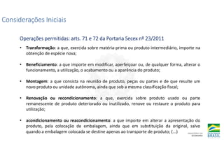 Considerações Iniciais
Considerações Iniciais
Considerações Iniciais
Considerações Iniciais
Operações permitidas:
Operações permitidas:
Operações permitidas:
Operações permitidas: arts
arts
arts
arts. 71 e 72 da Portaria Secex nº 23/2011
. 71 e 72 da Portaria Secex nº 23/2011
. 71 e 72 da Portaria Secex nº 23/2011
. 71 e 72 da Portaria Secex nº 23/2011
• Transformação: a que, exercida sobre matéria-prima ou produto intermediário, importe na
obtenção de espécie nova;
• Beneficiamento: a que importe em modificar, aperfeiçoar ou, de qualquer forma, alterar o
funcionamento, a utilização, o acabamento ou a aparência do produto;
• Montagem: a que consista na reunião de produto, peças ou partes e de que resulte um
novo produto ou unidade autônoma, ainda que sob a mesma classificação fiscal;
• Renovação ou recondicionamento: a que, exercida sobre produto usado ou parte
remanescente de produto deteriorado ou inutilizado, renove ou restaure o produto para
utilização;
• acondicionamento ou reacondicionamento: a que importe em alterar a apresentação do
produto, pela colocação de embalagem, ainda que em substituição da original, salvo
quando a embalagem colocada se destine apenas ao transporte de produto; (...)
 