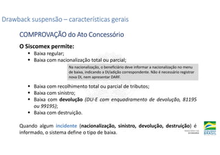 O Siscomex permite:
Baixa regular;
Baixa com nacionalização total ou parcial;
Baixa com recolhimento total ou parcial de tributos;
Baixa com sinistro;
Baixa com devolução (DU-E com enquadramento de devolução, 81195
ou 99195);
Baixa com destruição.
Quando algum incidente (nacionalização, sinistro, devolução, destruição) é
informado, o sistema define o tipo de baixa.
Drawback suspensão
Drawback suspensão
Drawback suspensão
Drawback suspensão –
–
–
– características gerais
características gerais
características gerais
características gerais
COMPROVAÇÃO do Ato Concessório
COMPROVAÇÃO do Ato Concessório
COMPROVAÇÃO do Ato Concessório
COMPROVAÇÃO do Ato Concessório
Na nacionalização, o beneficiário deve informar a nacionalização no menu
de baixa, indicando a DI/adição correspondente. Não é necessário registrar
nova DI, nem apresentar DARF.
 
