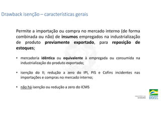 Drawback isenção
Drawback isenção
Drawback isenção
Drawback isenção –
–
–
– características gerais
características gerais
características gerais
características gerais
Permite a importação ou compra no mercado interno (de forma
combinada ou não) de insumos empregados na industrialização
de produto previamente exportado, para reposição de
estoques;
• mercadoria idêntica ou equivalente à empregada ou consumida na
industrialização do produto exportado;
• isenção do II; redução a zero do IPI, PIS e Cofins incidentes nas
importações e compras no mercado interno;
• não há isenção ou redução a zero do ICMS
 