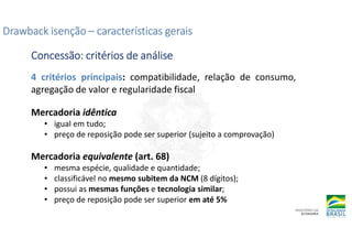 Drawback isenção
Drawback isenção
Drawback isenção
Drawback isenção –
–
–
– características gerais
características gerais
características gerais
características gerais
Concessão: critérios de análise
Concessão: critérios de análise
Concessão: critérios de análise
Concessão: critérios de análise
4 critérios principais: compatibilidade, relação de consumo,
agregação de valor e regularidade fiscal
Mercadoria idêntica
• igual em tudo;
• preço de reposição pode ser superior (sujeito a comprovação)
Mercadoria equivalente (art. 68)
• mesma espécie, qualidade e quantidade;
• classificável no mesmo subitem da NCM (8 dígitos);
• possui as mesmas funções e tecnologia similar;
• preço de reposição pode ser superior em até 5%
 
