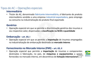 Tipos de AC
Tipos de AC
Tipos de AC
Tipos de AC –
–
–
– Operações especiais
Operações especiais
Operações especiais
Operações especiais
Intermediário
• Titular do AC, denominado fabricante-intermediário, é fabricante de produto
intermediário vendido a uma empresa industrial-exportadora, para emprego
ou consumo na industrialização de produto final exportado
Genérico
• Operação especial em que se permite a discriminação genérica dos insumos e
seu respectivo valor, dispensadas a classificação na NCM e quantidade
Embarcação – art. 69, I
• Operação especial em que se permite a importação de insumos empregados
na industrialização de embarcação destinada ao mercado interno
Fornecimento no Mercado Interno (FMI) – art. 69, II
• Operação especial que permite a importação de insumos e componentes
destinados à fabricação, no país, de máquinas e equipamentos a serem
fornecidos no mercado interno, em decorrência de licitação internacional [...]
 