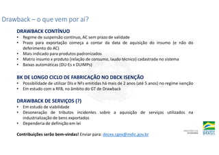 Drawback
Drawback
Drawback
Drawback –
–
–
– o que vem por aí?
o que vem por aí?
o que vem por aí?
o que vem por aí?
DRAWBACK CONTÍNUO
• Regime de suspensão contínuo, AC sem prazo de validade
• Prazo para exportação começa a contar da data de aquisição do insumo (e não do
deferimento do AC)
• Mais indicado para produtos padronizados
• Matriz insumo x produto (relação de consumo, laudo técnico) cadastrada no sistema
• Baixas automáticas (DU-Es x DUIMPs)
BK DE LONGO CICLO DE FABRICAÇÃO NO DBCK ISENÇÃO
• Possibilidade de utilizar DIs e NFs emitidas há mais de 2 anos (até 5 anos) no regime isenção
• Em estudo com a RFB, no âmbito do GT de Drawback
DRAWBACK DE SERVIÇOS (?)
• Em estudo de viabilidade
• Desoneração de tributos incidentes sobre a aquisição de serviços utilizados na
industrialização de bens exportados
• Dependeria de definição em lei
Contribuições serão bem-vindas! Enviar para: decex.cgex@mdic.gov.br
 