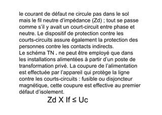 le courant de défaut ne circule pas dans le sol
mais le fil neutre d’impédance (Zd) ; tout se passe
comme s’il y avait un court-circuit entre phase et
neutre. Le dispositif de protection contre les
courts-circuits assure également la protection des
personnes contre les contacts indirects.
Le schéma TN . ne peut être employé que dans
les installations alimentées à partir d’un poste de
les installations alimentées à partir d’un poste de
transformation privé. La coupure de l’alimentation
est effectuée par l’appareil qui protège la ligne
contre les courts-circuits : fusible ou disjoncteur
magnétique, cette coupure est effective au premier
défaut d’isolement.
Zd X If ≤ Uc
 