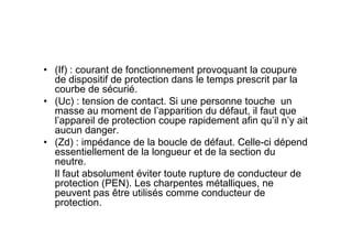 • (If) : courant de fonctionnement provoquant la coupure
de dispositif de protection dans le temps prescrit par la
courbe de sécurié.
• (Uc) : tension de contact. Si une personne touche un
masse au moment de l’apparition du défaut, il faut que
l’appareil de protection coupe rapidement afin qu’il n’y ait
aucun danger.
l’appareil de protection coupe rapidement afin qu’il n’y ait
aucun danger.
• (Zd) : impédance de la boucle de défaut. Celle-ci dépend
essentiellement de la longueur et de la section du
neutre.
Il faut absolument éviter toute rupture de conducteur de
protection (PEN). Les charpentes métalliques, ne
peuvent pas être utilisés comme conducteur de
protection.
 