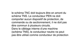 le schéma TNC doit toujours être en amont du
schéma TNS. Le conducteur PEN ne doit
comporter aucun dispositif de protection, de
commande ou de sectionnement, il ne doit pas
être commun à plusieurs circuits.
Dans le câblage interne d’une machine
Dans le câblage interne d’une machine
(schéma TNS), le conducteur neutre ne peut
pas être utilisé comme conducteur de protection
 