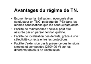 Avantages du régime de TN.
• Economie sur la réalisation : économie d’un
conducteur en TNC, passage de (PE) dans les
mêmes canalisations que les conducteurs actifs.
• Facilité de maintenance : celle-ci peut être
assurée par un personnel non qualifié.
assurée par un personnel non qualifié.
• Facilité de localisation des défauts, grâce à une
sélectivité correcte entre les protections.
• Facilité d’extension par la présence des tensions
simples et composées (230/400 V) sur les
différents tableaux de l’installation
 