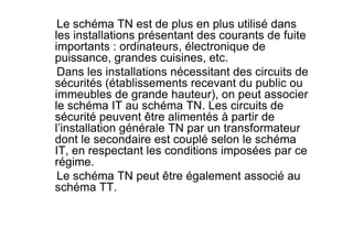 Le schéma TN est de plus en plus utilisé dans
les installations présentant des courants de fuite
importants : ordinateurs, électronique de
puissance, grandes cuisines, etc.
Dans les installations nécessitant des circuits de
sécurités (établissements recevant du public ou
immeubles de grande hauteur), on peut associer
le schéma IT au schéma TN. Les circuits de
sécurité peuvent être alimentés à partir de
l’installation générale TN par un transformateur
l’installation générale TN par un transformateur
dont le secondaire est couplé selon le schéma
IT, en respectant les conditions imposées par ce
régime.
Le schéma TN peut être également associé au
schéma TT.
 