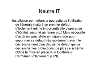 Neutre IT
Installation permettant la poursuite de l’utilisation
de l’énergie malgré un premier défaut
d’isolement même important(salle d’opération
d’hôpital, sécurité aérienne etc.) Mais nécessité
d’avoir un spécialiste en dépannage pour
d’avoir un spécialiste en dépannage pour
supprimer ce défaut très rapidement avant le
déclenchement d’un deuxième défaut qui va
déclencher les protections, de plus ce schéma
oblige la mise en place d’un Contrôleur
Permanent d’Isolement (CPI)
 