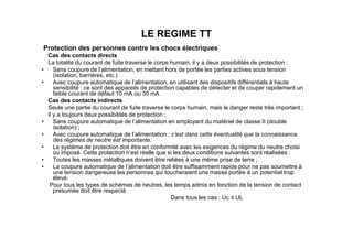 LE REGIME TT
Protection des personnes contre les chocs électriques
Cas des contacts directs
La totalité du courant de fuite traverse le corps humain, il y a deux possibilités de protection :
• Sans coupure de l’alimentation, en mettant hors de portée les parties actives sous tension
(isolation, barrières, etc.)
• Avec coupure automatique de l’alimentation, en utilisant des dispositifs différentiels à haute
sensibilité : ce sont des appareils de protection capables de détecter et de couper rapidement un
faible courant de défaut 10 mA ou 30 mA
Cas des contacts indirects
Seule une partie du courant de fuite traverse le corps humain, mais le danger reste très important ;
il y a toujours deux possibilités de protection :
• Sans coupure automatique de l’alimentation en employant du matériel de classe II (double
isolation) ;
• Sans coupure automatique de l’alimentation en employant du matériel de classe II (double
isolation) ;
• Avec coupure automatique de l’alimentation ; c’est dans cette éventualité que la connaissance
des régimes de neutre est importante.
• Le système de protection doit être en conformité avec les exigences du régime du neutre choisi
ou imposé. Cette protection n’est réelle que si les deux conditions suivantes sont réalisées :
• Toutes les masses métalliques doivent être reliées à une même prise de terre ;
• La coupure automatique de l’alimentation doit être suffisamment rapide pour ne pas soumettre à
une tension dangereuse les personnes qui toucheraient une masse portée à un potentiel trop
élevé.
Pour tous les types de schémas de neutres, les temps admis en fonction de la tension de contact
présumée doit être respecté
Dans tous les cas : Uc ≤ UL
 