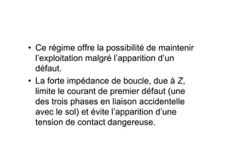 • Ce régime offre la possibilité de maintenir
l’exploitation malgré l’apparition d’un
défaut.
• La forte impédance de boucle, due à Z,
• La forte impédance de boucle, due à Z,
limite le courant de premier défaut (une
des trois phases en liaison accidentelle
avec le sol) et évite l’apparition d’une
tension de contact dangereuse.
 