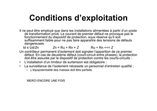 Conditions d’exploitation
Il ne peut être employé que dans les installations alimentées à partir d’un poste
de transformation privé. Le courant de premier défaut ne provoque pas le
fonctionnement du dispositif de protection, sous réserve qu’il soit
suffisamment faible pour ne pas faire apparaître des tensions de défauts
dangereuses.
Id ≤ Ud/Zn Zn = Ru + Rn + Z Ru + Rn <<< Z
Un contrôleur permanent d’isolement doit signaler l’apparition de ce premier
défaut. En cas de deuxième défaut (court-circuit entre phases), la protection
défaut. En cas de deuxième défaut (court-circuit entre phases), la protection
doit être assurée par le dispositif de protection contre les courts-circuits :
• L’installation d’un limiteur de surtension est obligatoire ;
• La surveillance de l’isolement nécessite un personnel d’entretien qualifié ;
– L’équipotentialité des masses doit être parfaite.
MERCI ENCORE UNE FOIS
 
