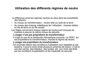 Utilisation des différents régimes de neutre
La différence entre les régimes neutres se situe dans les possibilités
des liaisons :
• Au niveau du transformateur : neutre relié ou isolé de la terre ;
• Au niveau des masses métalliques de l’utilisation : masses reliées
au fils de terre ou au fils neutre.
Les règles concernant chaque régime de neutre sont conçues de
manière à assurer le même niveau de sécurité.
manière à assurer le même niveau de sécurité.
L’usager n’est pas propriétaire du transformateur
Il s’agit du cas de la distribution domestique courante. La CEET, qui
est propriétaire du transformateur, impose le régime de neutre.
L’usager est propriétaire du transformateur
S’il souhaite obtenir des conditions d’utilisation plus adaptées à ses
besoins, il aura le choix entre plusieurs schémas de liaison. C’est le
cas des usines, des hôpitaux, des lycées, etc. son choix est dicté
par les conditions d’exploitation et les impératifs de sécurité.
 