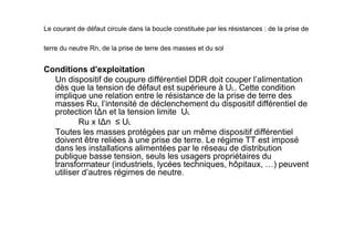 Le courant de défaut circule dans la boucle constituée par les résistances : de la prise de
terre du neutre Rn, de la prise de terre des masses et du sol
Conditions d’exploitation
Un dispositif de coupure différentiel DDR doit couper l’alimentation
dès que la tension de défaut est supérieure à UL. Cette condition
implique une relation entre le résistance de la prise de terre des
masses Ru, l’intensité de déclenchement du dispositif différentiel de
protection I∆n et la tension limite UL
Ru x I∆n ≤ UL
Ru x I∆n ≤ UL
Toutes les masses protégées par un même dispositif différentiel
doivent être reliées à une prise de terre. Le régime TT est imposé
dans les installations alimentées par le réseau de distribution
publique basse tension, seuls les usagers propriétaires du
transformateur (industriels, lycées techniques, hôpitaux, …) peuvent
utiliser d’autres régimes de neutre.
 
