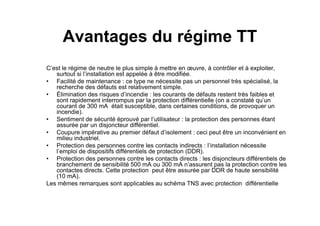 Avantages du régime TT
C’est le régime de neutre le plus simple à mettre en œuvre, à contrôler et à exploiter,
surtout si l’installation est appelée à être modifiée.
• Facilité de maintenance : ce type ne nécessite pas un personnel très spécialisé, la
recherche des défauts est relativement simple.
• Élimination des risques d’incendie : les courants de défauts restent très faibles et
sont rapidement interrompus par la protection différentielle (on a constaté qu’un
courant de 300 mA était susceptible, dans certaines conditions, de provoquer un
incendie).
incendie).
• Sentiment de sécurité éprouvé par l’utilisateur : la protection des personnes étant
assurée par un disjoncteur différentiel.
• Coupure impérative au premier défaut d’isolement : ceci peut être un inconvénient en
milieu industriel.
• Protection des personnes contre les contacts indirects : l’installation nécessite
l’emploi de dispositifs différentiels de protection (DDR).
• Protection des personnes contre les contacts directs : les disjoncteurs différentiels de
branchement de sensibilité 500 mA ou 300 mA n’assurent pas la protection contre les
contactes directs. Cette protection peut être assurée par DDR de haute sensibilité
(10 mA).
Les mêmes remarques sont applicables au schéma TNS avec protection différentielle
 