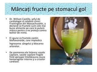 M â nca ţ i fructe pe stomacul gol Dr. William Castillo, şeful de cardiologie  al celebrei  clinic i  Framington  din  Massachusetts , a declarat c ă  fructele sunt cele mai bune alimente pe care le putem m â nca pentru a ne proteja contra bolilor de inim ă . El spune c ă  fructele contin  bioflavonoide, care impiedic ă   îngrosarea   s â ngelui şi blocarea arterelor.   De asemenea ele înt ă resc vasele capilare, vasele capilare fragile fiind aproape întotdeauna cauza hemoragiilor interne şi a crizelor cardiace. 