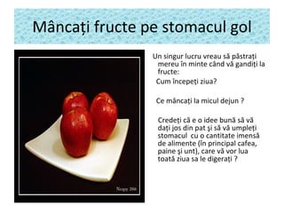 M â nca ţ i fructe pe stomacul gol Un singur lucru vreau s ă  p ă stra ţ i mereu în minte când v ă  gandi ţ i la fructe: Cum începe ţ i ziua? Ce m â nca ţ i la micul dejun ?   Crede ţ i c ă   e o idee bun ă  s ă  v ă  da ţ i jos din pat  ş i s ă  v ă  umple ţ i stomacul  cu o cantitate imens ă  de alimente (în principal cafea, paine  ş i unt), care v ă  vor lua toat ă  ziua sa le digera ţ i ? 