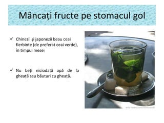 M â nca ţ i fructe pe stomacul gol Chinezii şi japonezii  bea u  ceai fierbinte (de preferat ceai verde),  în timpul  mese i Nu be ţ i n iciodată apă de la gheaţă sau băuturi cu gheaţă . 